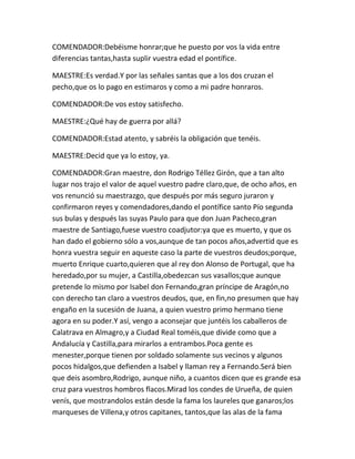 COMENDADOR:Debéisme honrar;que he puesto por vos la vida entre
diferencias tantas,hasta suplir vuestra edad el pontífice.

MAESTRE:Es verdad.Y por las señales santas que a los dos cruzan el
pecho,que os lo pago en estimaros y como a mi padre honraros.

COMENDADOR:De vos estoy satisfecho.

MAESTRE:¿Qué hay de guerra por allá?

COMENDADOR:Estad atento, y sabréis la obligación que tenéis.

MAESTRE:Decid que ya lo estoy, ya.

COMENDADOR:Gran maestre, don Rodrigo Téllez Girón, que a tan alto
lugar nos trajo el valor de aquel vuestro padre claro,que, de ocho años, en
vos renunció su maestrazgo, que después por más seguro juraron y
confirmaron reyes y comendadores,dando el pontífice santo Pío segunda
sus bulas y después las suyas Paulo para que don Juan Pacheco,gran
maestre de Santiago,fuese vuestro coadjutor:ya que es muerto, y que os
han dado el gobierno sólo a vos,aunque de tan pocos años,advertid que es
honra vuestra seguir en aqueste caso la parte de vuestros deudos;porque,
muerto Enrique cuarto,quieren que al rey don Alonso de Portugal, que ha
heredado,por su mujer, a Castilla,obedezcan sus vasallos;que aunque
pretende lo mismo por Isabel don Fernando,gran príncipe de Aragón,no
con derecho tan claro a vuestros deudos, que, en fin,no presumen que hay
engaño en la sucesión de Juana, a quien vuestro primo hermano tiene
agora en su poder.Y así, vengo a aconsejar que juntéis los caballeros de
Calatrava en Almagro,y a Ciudad Real toméis,que divide como que a
Andalucía y Castilla,para mirarlos a entrambos.Poca gente es
menester,porque tienen por soldado solamente sus vecinos y algunos
pocos hidalgos,que defienden a Isabel y llaman rey a Fernando.Será bien
que deis asombro,Rodrigo, aunque niño, a cuantos dicen que es grande esa
cruz para vuestros hombros flacos.Mirad los condes de Urueña, de quien
venís, que mostrandolos están desde la fama los laureles que ganaros;los
marqueses de Villena,y otros capitanes, tantos,que las alas de la fama
 