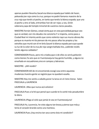 apenas pueden llevarlos.Sacad esa blanca espada;que habéis de hacer,
peleando,tan roja como la cruz; porque no podré llamaros maestre de la
cruz roja que tenéis al pecho, en tanto que tenéis la blanca espada; que una
al pecho y otra al lado, entrambas han de ser rojas; y vos, Girón
soberano,capa del templo inmortal de vuestros claros pasados.

MAESTRE:Fernán Gómez, estad cierto,que en esta parcialidad,porque veo
que es verdad, con mis deudos me concierto.Y si importa, como paso a
Ciudad Real mi intento,veréis que como violento rayo sus muros abraso.No
porque es muerto mi tío piensen de mis pocos años los propios y los
extraños que murió con él mi brío.Sacaré la blanca espada para que quede
su luz de la color de la cruz,de roja sangre bañada.Vos, ¿adónde residís
tenéis algunos soldados?

COMENDADOR:Pocos, pero mis criados;que si de ellos os servís,pelearán
como leones.Ya veis que en Fuenteovejuna hay gente humilde, y alguna no
enseñada en escuadrones,sino en campos y labranzas.

MAESTRE: ¿Allí residís?

COMENDADOR:Allí de mi encomienda escogí casa entre aquestas
mudanzas.Vuestra gente se registre;que no quedará vasallo.

MAESTRE:Hoy me veréis a caballo,poner la lanza en el ristre.Vanse. Salen
PASCUALA y LAURENCIA

LAURENCIA: ¡Mas que nunca acá volviera!

PASCUALA:Pues a la hé que pensé que cuando te lo conté más pesadumbre
te diera.

LAURENCIA:¡Plega al cielo que jamás le vea en Fuenteovejuna!

PASCUALA:Yo, Laurencia, he visto alguna tan brava,y pienso que más;y
tenía el corazón brando como una manteca.

LAURENCIA:Pues ¿hay encina tan seca como ésta mi condición?
 