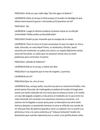 PASCUALA: Anda ya; que nadie diga:"de esta agua no beberé."

LAURENCIA:¡Voto al sol que lo diré,aunque el mundo me desdiga!¿A qué
efecto fuera bueno?¿querer a Fernando yo?¿Casaráme con él?

PASCUALA: No.

LAURENCIA: Luego la infamia condeno.¡Cuántas mozas en la villa,del
comendador fïadas,andan ya descalabradas!

PASCUALA:Tendré yo por maravilla que te escapes de su mano.

LAURENCIA: Pues en vano es lo que ves,porque ha que me sigue un mes,y
todo, Pascuala, en vano.Aquel Flores, su alcahuete,y Ortuño, aquel
socarrón,me mostraron un jubón,una sarta y un copete.Dijéronme tantas
cosas de Fernando, su señor,que me pusieron temor;mas no serán
poderosas para contrastar mi pecho.

PASCUALA: ¿Dónde te hablaron?

LAURENCIA:Allá en el arroyo, y habrá seis días.

PASCUALA:Y yo sospecho que te han de engañar, Laurencia.

LAURENCIA:¿A mí?

PASCUALA:Que no, sino al cura.

LAURENCIA:Soy, aunque polla, muy dura yo para su reverencia.Pardiez, más
precio poner,Pascuala, de madrugada,un pedazo de lunada al huego para
comer,con tanto zalacotón de una rosca que yo amaso,y hurtar a mi madre
un vaso del pegado cangilón,y más precio al mediodía ver la vaca entre las
coles haciendo mil caracoles con espumosa armonía;y concertar, si el
camino me ha llegado a causar pena,casar un berenjena con otro tanto
tocino;y después un pasatarde,mientras la cena se aliña,de una cuerda de
mi viña,que Dios de pedrisco guarde;y cenar un salpicón con su aceite y su
pimienta,e irme a la cama contenta,y al "inducas tentación"rezalle mis
devociones,que cuantas raposerías,con su amor y sus porfías,tienen estos
 