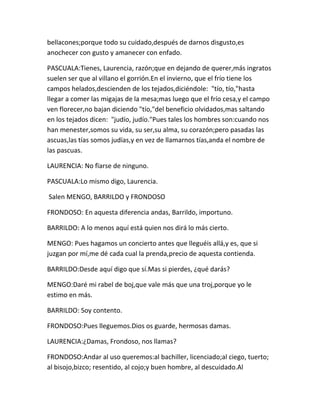 bellacones;porque todo su cuidado,después de darnos disgusto,es
anochecer con gusto y amanecer con enfado.

PASCUALA:Tienes, Laurencia, razón;que en dejando de querer,más ingratos
suelen ser que al villano el gorrión.En el invierno, que el frío tiene los
campos helados,descienden de los tejados,diciéndole: "tío, tío,"hasta
llegar a comer las migajas de la mesa;mas luego que el frío cesa,y el campo
ven florecer,no bajan diciendo "tío,"del beneficio olvidados,mas saltando
en los tejados dicen: "judío, judío."Pues tales los hombres son:cuando nos
han menester,somos su vida, su ser,su alma, su corazón;pero pasadas las
ascuas,las tías somos judías,y en vez de llamarnos tías,anda el nombre de
las pascuas.

LAURENCIA: No fïarse de ninguno.

PASCUALA:Lo mismo digo, Laurencia.

Salen MENGO, BARRILDO y FRONDOSO

FRONDOSO: En aquesta diferencia andas, Barrildo, importuno.

BARRILDO: A lo menos aquí está quien nos dirá lo más cierto.

MENGO: Pues hagamos un concierto antes que lleguéis allá,y es, que si
juzgan por mí,me dé cada cual la prenda,precio de aquesta contienda.

BARRILDO:Desde aquí digo que sí.Mas si pierdes, ¿qué darás?

MENGO:Daré mi rabel de boj,que vale más que una troj,porque yo le
estimo en más.

BARRILDO: Soy contento.

FRONDOSO:Pues lleguemos.Dios os guarde, hermosas damas.

LAURENCIA:¿Damas, Frondoso, nos llamas?

FRONDOSO:Andar al uso queremos:al bachiller, licenciado;al ciego, tuerto;
al bisojo,bizco; resentido, al cojo;y buen hombre, al descuidado.Al
 