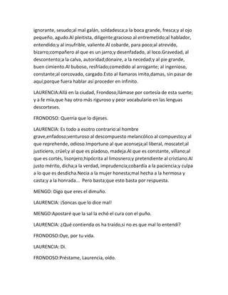 ignorante, sesudo;al mal galán, soldadesca;a la boca grande, fresca;y al ojo
pequeño, agudo.Al pleitista, diligente;gracioso al entremetido;al hablador,
entendido;y al insufrible, valiente.Al cobarde, para poco;al atrevido,
bizarro;compañero al que es un jarro;y desenfadado, al loco.Gravedad, al
descontento;a la calva, autoridad;donaire, a la necedad;y al pie grande,
buen cimiento.Al buboso, resfrïado;comedido al arrogante; al ingenioso,
constante;al corcovado, cargado.Esto al llamaros imito,damas, sin pasar de
aquí;porque fuera hablar así proceder en infinito.

LAURENCIA:Allá en la ciudad, Frondoso,llámase por cortesía de esta suerte;
y a fe mía,que hay otro más riguroso y peor vocabulario en las lenguas
descorteses.

FRONDOSO: Querría que lo dijeses.

LAURENCIA: Es todo a esotro contrario:al hombre
grave,enfadoso;venturoso al descompuesto melancólico al compuesto;y al
que reprehende, odioso.Importuno al que aconseja;al liberal, moscatel;al
justiciero, crüel;y al que es piadoso, madeja.Al que es constante, villano;al
que es cortés, lisonjero;hipócrita al limosnero;y pretendiente al cristiano.Al
justo mérito, dicha;a la verdad, imprudencia;cobardía a la paciencia;y culpa
a lo que es desdicha.Necia a la mujer honesta;mal hecha a la hermosa y
casta;y a la honrada... Pero basta;que esto basta por respuesta.

MENGO: Digo que eres el dimuño.

LAURENCIA: ¡Soncas que lo dice mal!

MENGO:Apostaré que la sal la echó el cura con el puño.

LAURENCIA: ¿Qué contienda os ha traído,si no es que mal lo entendí?

FRONDOSO:Oye, por tu vida.

LAURENCIA: Di.

FRONDOSO:Préstame, Laurencia, oído.
 