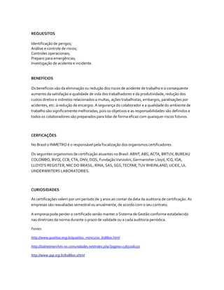 REQUESITOS

Identificação de perigos;
Análise e controle de riscos;
Controles operacionais;
Preparo para emergências;
Investigação de acidente e incidente.


BENEFÍCIOS

Os benefícios vão da eliminação ou redução dos riscos de acidente de trabalho e o consequente
aumento da satisfação e qualidade de vida dos trabalhadores e da produtividade, redução dos
custos diretos e indiretos relacionados a multas, ações trabalhistas, embargos, paralisações por
acidentes, etc. à redução de encargos. A segurança do colaborador e a qualidade do ambiente de
trabalho são significamente melhoradas, pois os objetivos e as responsabilidades são definidos e
todos os colaboradores são preparados para lidar de forma eficaz com quaisquer riscos futuros.



CERFICAÇÕES

No Brasil o INMETRO é o responsável pela fiscalização dos organismos certificadores.

Os seguintes organismos de certificação atuantes no Brasil: ABNT, ABS, ACTA, BRTUV, BUREAU
COLOMBO, BVQI, CCB, CTA, DNV, DQS, Fundação Vanzolini, Germanisher Lloyd, ICQ, IQA,
LLOYD’S REGISTER, MIC DO BRASIL, RINA, SAS, SGS, TECPAR, TUV RHEINLAND, UCIEE, UL
UNDERWRITERS LABORATORIES.



CURIOSIDADES

As certificações valem por um período de 3 anos ao contar da data da auditoria de certificação. As
empresas são reavaliadas semestral ou anualmente, de acordo com o seu contrato.

A empresa pode perder o certificado senão manter o Sistema de Gestão conforme estabelecido
nas diretrizes da norma durante o prazo de validade ou a cada auditoria periódica.

Fontes:

http://www.qualitas.eng.br/qualitas_minicurso_bs8800.html

http://lodineimarchini.no.comunidades.net/index.php?pagina=1365006150

http://www.qsp.org.br/bs8800.shtml
 