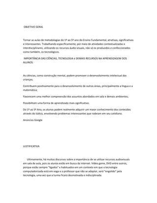 OBJETIVO GERAL



Tornar as aulas de metodologias do 1º ao 5º ano do Ensino Fundamental, atrativas, significativas
e interessantes. Trabalhando especificamente, por meio de atividades contextualizadas e
interdisciplinares, utilizando os recursos áudio visuais, não só os produzidos e confeccionados
como também, os tecnológicos.

IMPORTÂNCIA DAS CIÊNCIAS, TECNOLOGIA e DEMAIS RECURSOS NA APRENDIZAGEM DOS
ALUNOS:



As ciências, como construção mental, podem promover o desenvolvimento intelectual das
crianças;

Contribuem positivamente para o desenvolvimento de outras áreas, principalmente a língua e a
matemática;

Favorecem uma melhor compreensão dos assuntos abordados em sala e demais ambientes;

Possibilitam uma forma de aprendizado mais significativo.

Do 1º ao 5º Ano, os alunos podem realmente adquirir um maior conhecimento dos conteúdos
através do lúdico, envolvendo problemas interessantes que rodeiam em seu cotidiano.

Anúncios Google




JUSTIFICATIVA



   Ultimamente, há muitos discursos sobre a importância de se utilizar recursos audiovisuais
em sala de aula, pois os alunos estão em busca da internet. Vídeo game, DVD entre outros,
porque estão sempre "ligados" e habituados em um contexto em que a tecnologia
computadorizada está em voga e o professor que não se adaptar, será "engolido" pela
tecnologia, uma vez que a turma ficará desmotivada e indisciplinada.
 