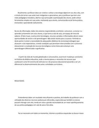 Atualmente o professor deve ser criativo e utilizar a tecnologia digital em seu dia-a-dia, com
o intuito de tornar suas aulas mais instigantes e apreciativas, pois o professor que tem uma
visão pedagógica inovadora, aberta e que pressupõe a participação dos alunos, pode utilizar
ferramentas simples em suas aulas, motivando seus alunos, comunicando-se de forma prática,
ensinando e aprendendo ludicamente.



Na era da informação, todos nós estamos reaprendendo a conhecer, comunicar, a ensinar e a
aprender juntamente com seus alunos, o que torna a sala de aula, um espaço de troca de
saberes. O fato é que, a soma entre tecnologias, recursos variados e informações abrem novas
oportunidades de ensino e de aprendizagem. Não existe receita para o sucesso. Partindo-se
deste ponto é visível a necessidade de adequações didáticas de ensino/aprendizagem que
alcancem a tais expectativas, criando condições que permitam interconexões com o processo
educacional e a evolução de recursos tecnológicos como meios para alcançar uma
aprendizagem diferenciada e significativa.



      A partir da visão de mundo globalizado e comunicativo, ocorreram mudanças constantes
na história da didática educativa, onde a mesma passou a necessitar de recursos que
auxiliassem como ferramenta de estímulo no e do processo educacional passando a ser um
diferencial no desenvolvimento das aulas e atividades curriculares.




RESULTADOS:




      Pretendemos obter um resultado mais eficiente e positivo, do trabalho do professor com a
utilização dos diversos recursos audiovisuais oferecidos, esperando que também os alunos
possam interagir com eles, tendo em vista a grande necessidade de um maior aperfeiçoamento
da sua prática pedagógica em sala de aula e fora dela.



     Faz-se necessário em todos os momentos, retomar as práticas esquecidas ou buscar novos
 