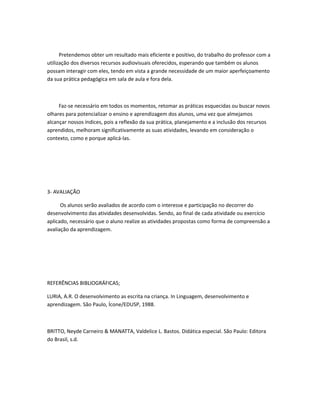 Pretendemos obter um resultado mais eficiente e positivo, do trabalho do professor com a
utilização dos diversos recursos audiovisuais oferecidos, esperando que também os alunos
possam interagir com eles, tendo em vista a grande necessidade de um maior aperfeiçoamento
da sua prática pedagógica em sala de aula e fora dela.



     Faz-se necessário em todos os momentos, retomar as práticas esquecidas ou buscar novos
olhares para potencializar o ensino e aprendizagem dos alunos, uma vez que almejamos
alcançar nossos índices, pois a reflexão da sua prática, planejamento e a inclusão dos recursos
aprendidos, melhoram significativamente as suas atividades, levando em consideração o
contexto, como e porque aplicá-las.




3- AVALIAÇÃO

      Os alunos serão avaliados de acordo com o interesse e participação no decorrer do
desenvolvimento das atividades desenvolvidas. Sendo, ao final de cada atividade ou exercício
aplicado, necessário que o aluno realize as atividades propostas como forma de compreensão a
avaliação da aprendizagem.




REFERÊNCIAS BIBLIOGRÁFICAS;

LURIA, A.R. O desenvolvimento as escrita na criança. In Linguagem, desenvolvimento e
aprendizagem. São Paulo, Ícone/EDUSP, 1988.



BRITTO, Neyde Carneiro & MANATTA, Valdelice L. Bastos. Didática especial. São Paulo: Editora
do Brasil, s.d.
 