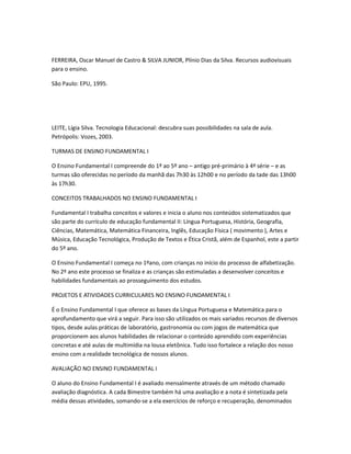 FERREIRA, Oscar Manuel de Castro & SILVA JUNIOR, Plínio Dias da Silva. Recursos audiovisuais
para o ensino.

São Paulo: EPU, 1995.




LEITE, Lígia Silva. Tecnologia Educacional: descubra suas possibilidades na sala de aula.
Petrópolis: Vozes, 2003.

TURMAS DE ENSINO FUNDAMENTAL I

O Ensino Fundamental I compreende do 1º ao 5º ano – antigo pré-primário à 4ª série – e as
turmas são oferecidas no período da manhã das 7h30 às 12h00 e no período da tade das 13h00
às 17h30.

CONCEITOS TRABALHADOS NO ENSINO FUNDAMENTAL I

Fundamental I trabalha conceitos e valores e inicia o aluno nos conteúdos sistematizados que
são parte do currículo de educação fundamental II: Língua Portuguesa, História, Geografia,
Ciências, Matemática, Matemática Financeira, Inglês, Educação Física ( movimento ), Artes e
Música, Educação Tecnológica, Produção de Textos e Ética Cristã, além de Espanhol, este a partir
do 5º ano.

O Ensino Fundamental I começa no 1ºano, com crianças no início do processo de alfabetização.
No 2º ano este processo se finaliza e as crianças são estimuladas a desenvolver conceitos e
habilidades fundamentais ao prosseguimento dos estudos.

PROJETOS E ATIVIDADES CURRICULARES NO ENSINO FUNDAMENTAL I

É o Ensino Fundamental I que oferece as bases da Língua Portuguesa e Matemática para o
aprofundamento que virá a seguir. Para isso são utilizados os mais variados recursos de diversos
tipos, desde aulas práticas de laboratório, gastronomia ou com jogos de matemática que
proporcionem aos alunos habilidades de relacionar o conteúdo aprendido com experiências
concretas e até aulas de multimídia na lousa eletônica. Tudo isso fortalece a relação dos nosso
ensino com a realidade tecnológica de nossos alunos.

AVALIAÇÃO NO ENSINO FUNDAMENTAL I

O aluno do Ensino Fundamental I é avaliado mensalmente através de um método chamado
avaliação diagnóstica. A cada Bimestre também há uma avaliação e a nota é sintetizada pela
média dessas atividades, somando-se a ela exercícios de reforço e recuperação, denominados
 