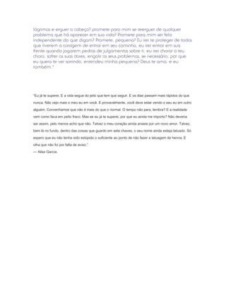 lágrimas e erguer a cabeça? promete para mim se reerguer de qualquer
problema que há aparecer em sua vida? Promete para mim ser feliz
independente do que digam? Promete, pequena? Eu irei te proteger de todos
que tiverem a coragem de entrar em seu caminho, eu irei entrar em sua
frente quando jogarem pedras de julgamentos sobre ti, eu irei chorar o teu
choro, sofrer as suas dores, engolir os seus problemas, se necessário, por que
eu quero te ver sorrindo, entendeu minha pequena? Deus te ama, e eu
também."




“Eu já te superei. E a vida segue do jeito que tem que seguir. E os dias passam mais rápidos do que

nunca. Não vejo mais o meu eu em você. E provavelmente, você deve estar vendo o seu eu em outro

alguém. Convenhamos que não é mais do que o normal. O tempo não para, lembra? E a realidade

vem como faca em peito fraco. Mas se eu já te superei, por que eu ainda me importo? Não deveria

ser assim, pelo menos acho que não. Talvez o meu coração ainda anseie por um novo amor. Talvez,

bem lá no fundo, dentro das coisas que guardo em sete chaves, o seu nome ainda esteja tatuado. Só

espero que eu não tenha sido estúpido o suficiente ao ponto de não fazer a tatuagem de henna. E

olha que não foi por falta de aviso.”

— Allax Garcia.
 