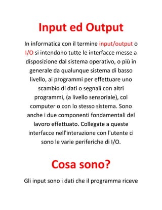 Input ed Output
In informatica con il termine input/output o
I/O si intendono tutte le interfacce messe a
disposizione dal sistema operativo, o più in
generale da qualunque sistema di basso
livello, ai programmi per effettuare uno
scambio di dati o segnali con altri
programmi, (a livello sensoriale), col
computer o con lo stesso sistema. Sono
anche i due componenti fondamentali del
lavoro effettuato. Collegate a queste
interfacce nell'interazione con l'utente ci
sono le varie periferiche di I/O.
Cosa sono?
Gli input sono i dati che il programma riceve
 