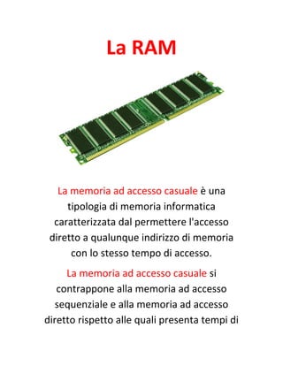 La RAM
La memoria ad accesso casuale è una
tipologia di memoria informatica
caratterizzata dal permettere l'accesso
diretto a qualunque indirizzo di memoria
con lo stesso tempo di accesso.
La memoria ad accesso casuale si
contrappone alla memoria ad accesso
sequenziale e alla memoria ad accesso
diretto rispetto alle quali presenta tempi di
 