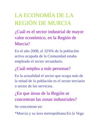 LA ECONOMÍA DE LA
REGIÓN DE MURCIA
¿Cuál es el sector industrial de mayor
valor económico, en la Región de
Murcia?
En el año 2008, el 32'6% de la población
activa ocupada de la Comunidad estaba
empleado el sector secundario.
¿Cuál emplea a más personas?
En la actualidad el sector que ocupa más de
la mitad de la población es el sector terciario
o sector de los servicios.
¿En que áreas de la Región se
concentran las zonas industriales?
Se concentran en:
*Murcia y su área metropolitana:En la Vega
 