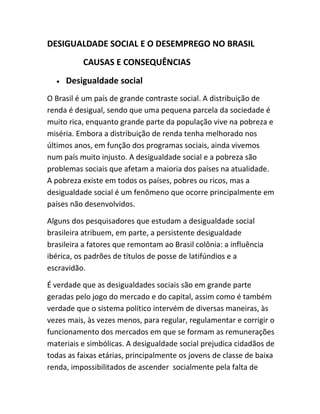 DESIGUALDADE SOCIAL E O DESEMPREGO NO BRASIL
CAUSAS E CONSEQUÊNCIAS
• Desigualdade social
O Brasil é um país de grande contraste social. A distribuição de
renda é desigual, sendo que uma pequena parcela da sociedade é
muito rica, enquanto grande parte da população vive na pobreza e
miséria. Embora a distribuição de renda tenha melhorado nos
últimos anos, em função dos programas sociais, ainda vivemos
num país muito injusto. A desigualdade social e a pobreza são
problemas sociais que afetam a maioria dos países na atualidade.
A pobreza existe em todos os países, pobres ou ricos, mas a
desigualdade social é um fenômeno que ocorre principalmente em
países não desenvolvidos.
Alguns dos pesquisadores que estudam a desigualdade social
brasileira atribuem, em parte, a persistente desigualdade
brasileira a fatores que remontam ao Brasil colônia: a influência
ibérica, os padrões de títulos de posse de latifúndios e a
escravidão.
É verdade que as desigualdades sociais são em grande parte
geradas pelo jogo do mercado e do capital, assim como é também
verdade que o sistema político intervém de diversas maneiras, às
vezes mais, às vezes menos, para regular, regulamentar e corrigir o
funcionamento dos mercados em que se formam as remunerações
materiais e simbólicas. A desigualdade social prejudica cidadãos de
todas as faixas etárias, principalmente os jovens de classe de baixa
renda, impossibilitados de ascender socialmente pela falta de
 