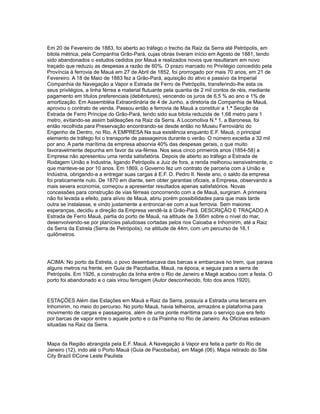 Em 20 de Fevereiro de 1883, foi aberto ao tráfego o trecho da Raiz da Serra até Petrópolis, em
bitola métrica, pela Companhia Grão-Pará, cujas obras tiveram início em Agosto de 1881, tendo
sido abandonados o estudos cedidos por Mauá e realizados novos que resultaram em novo
traçado que reduziu as despesas a razão de 60%. O prazo marcado no Privilégio concedido pela
Província à ferrovia de Mauá em 27 de Abril de 1852, foi prorrogado por mais 70 anos, em 21 de
Fevereiro. A 18 de Maio de 1883 fez a Grão-Pará, aquisição do ativo e passivo da Imperial
Companhia de Navegação a Vapor e Estrada de Ferro de Petrópolis, transferindo-lhe esta os
seus privilégios, a linha férrea e material flutuante pela quantia de 2 mil contos de réis, mediante
pagamento em títulos preferenciais (debêntures), vencendo os juros de 6,5 % ao ano e 1% de
amortização. Em Assembléia Extraordinária de 4 de Junho, a diretoria da Companhia de Mauá,
aprovou o contrato de venda. Passou então a ferrovia de Mauá a constituir a 1.ª Secção da
Estrada de Ferro Príncipe do Grão-Pará, tendo sido sua bitola reduzida de 1,68 metro para 1
metro, evitando-se assim baldeações na Raiz da Serra. A Locomotiva N.º 1, a Baronesa, foi
então recolhida para Preservação encontrando-se desde então no Museu Ferroviário do
Engenho de Dentro, no Rio. A EMPRESA Na sua existência enquanto E.F. Mauá, o principal
elemento de tráfego foi o transporte de passageiros durante o verão. O número excedia a 32 mil
por ano. A parte marítima da empresa absorvia 40% das despesas gerais, o que muito
favoravelmente depunha em favor da via-férrea. Nos seus cinco primeiros anos (1854-58) a
Empresa não apresentou uma renda satisfatória. Depois de aberto ao tráfego a Estrada de
Rodagem União e Industria, ligando Petrópolis a Juiz de fora, a renda melhorou sensivelmente, o
que manteve-se por 10 anos. Em 1869, o Governo fez um contrato de parceria com a União e
Indústria, obrigando-a a entregar suas cargas à E.F. D. Pedro II. Neste ano, o saldo da empresa
foi praticamente nulo. De 1870 em diante, sem obter garantias oficiais, a Empresa, observando a
mais severa economia, começou a apresentar resultados apenas satisfatórios. Novas
concessões para construção de vias férreas concorrendo com a de Mauá, surgiram. A primeira
não foi levada a efeito, para alívio de Mauá, abriu porém possibilidades para que mais tarde
outra se instalasse, e vindo justamente a entroncar-se com a sua ferrovia. Sem maiores
esperanças, decidiu a direção da Empresa vendê-la à Grão-Pará. DESCRIÇÃO E TRAÇADO A
Estrada de Ferro Mauá, partia do porto de Mauá, na altitude de 3,66m sobre o nível do mar,
desenvolvendo-se por planícies paludosas cortadas pelos rios Caioaba e Inhomirim, até a Raiz
da Serra da Estrela (Serra de Petrópolis), na altitude de 44m, com um percurso de 16,1
quilômetros.
ACIMA: No porto da Estrela, o povo desembarcava das barcas e embarcava no trem, que parava
alguns metros na frente, em Guia de Pacobaíba, Mauá, na época, e seguia para a serra de
Petrópolis. Em 1926, a construção da linha entre o Rio de Janeiro e Magé acabou com a festa. O
porto foi abandonado e o cais virou ferrugem (Autor desconhecido, foto dos anos 1920).
ESTAÇÕES Além das Estações em Mauá e Raiz da Serra, possuía a Estrada uma terceira em
Inhomirim, no meio do percurso. No porto Mauá, havia telheiros, armazéns e plataforma para
movimento de cargas e passageiros, além de uma ponte marítima para o serviço que era feito
por barcas de vapor entre o aquele porto e o da Prainha no Rio de Janeiro. As Oficinas estavam
situadas na Raiz da Serra.
Mapa da Região abrangida pela E.F. Mauá. A Navegação à Vapor era feita a partir do Rio de
Janeiro (12), indo até o Porto Mauá (Guia de Pacobaíba), em Magé (06). Mapa retirado do Site
City Brazil ©Cone Leste Paulista
 