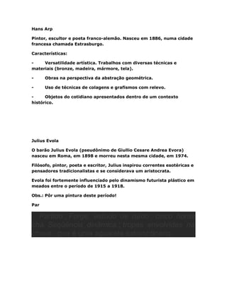 Hans Arp
Pintor, escultor e poeta franco-alemão. Nasceu em 1886, numa cidade
francesa chamada Estrasburgo.
Características:
- Versatilidade artística. Trabalhos com diversas técnicas e
materiais (bronze, madeira, mármore, tela).
- Obras na perspectiva da abstração geométrica.
- Uso de técnicas de colagens e grafismos com relevo.
- Objetos do cotidiano apresentados dentro de um contexto
histórico.
Julius Evola
O barão Julius Evola (pseudônimo de Giullio Cesare Andrea Evora)
nasceu em Roma, em 1898 e morreu nesta mesma cidade, em 1974.
Filósofo, pintor, poeta e escritor, Julius inspirou correntes esotéricas e
pensadores tradicionalistas e se considerava um aristocrata.
Evola foi fortemente influenciado pelo dinamismo futurista plástico em
meados entre o período de 1915 a 1918.
Obs.: Pôr uma pintura deste período!
Par
Partido ; Forge, estudo de ruído ; cinco horas
chá. Seqüência dinâmica ; tropas envolvidas na
chuva , que é uma aguarela extraordinário.
 