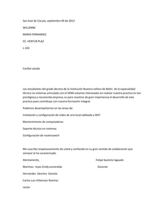 San José de Cúcuta, septiembre 09 de 2013
WILLANNE
MARIA FERNANDEZ
CC. VENTUR PLAZ
L-103
Cordial saludo
Los estudiantes del grado decimo de la institución Nuestra señora de Belén de la especialidad
técnico en sistemas articulado con el SENA estamos interesados en realizar nuestra practica en tan
prestigiosa y reconocida empresa, es para nosotros de gran importancia el desarrollo de esta
practica pues contribuye con nuestra formación integral.
Podemos desempeñarnos en las áreas de:
Instalación y configuración de redes de aria local cableada y WIFi
Mantenimiento de computadores
Soporte técnico en sistemas
Configuración de routersswich
Me suscribo respetuosamente de usted y confiando en su gran sentido de colaboración que
siempre lo ha caracterizado.
Atentamente, Felipe bautista laguado
Martínez reyes Cindy esmeralda Docente
Hernández Sánchez Daniela
Carlos Luis Villamizar Ramírez
rector
 