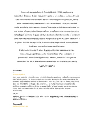 Recorrendo aos postulados de Antônio Cândido (1976), ressaltamos a
necessidade de estudo da obra no que diz respeito ao seu texto e ao contexto. Ou seja,
cabe considerarmos todo o sistema literário (composto pelo triângulo autor, obra e
leitor) como essencial para sua análise crítica. Para Cândido (1976), só é possível
avaliar a produção artística a partir de uma ” interpretação dialeticamente íntegra, em
que tanto o velho ponto de vista que explicava pelos fatores externos, quanto o outro,
norteado pela convicção de que a estrutura é virtualmente independente, se combinam
como momentos necessários do processo interpretativo” (1976:4). Assim, retomamos a
trajetória de Gullar e sua participação militante e seu engajamento na vida política e
literária do país, conforme destaca Alfredo Bosi:
O pós-modernismo de 45 raiado de veios existenciais, a poesia concreta e
neoconcreta, a experiência popular-nacionalista do CPC, o texto de ira e
protesto ante o conluio de imperialismo e ditadura, a renovada sondagem na
1 Mestranda em Letras pela Universidade Federal do Rio Grande do Sul (UFRGS).
Comentários.
f tavares 45 !
-
07/06/2010 às 8:31
com todo respeito, e considerando a história do autor, peço que vocês olhem pro poema
sujo pelo conjunto… os versos que abrem o poema têm importância relativa diante do
restante e do contexto em que foi produzido. a obra de Gullar – e não tenho procuração
dele pra defendê-la. conheço-o das estantes… – é muito maior que uma concessão
poética, uma eventual irreverência ou vulgaridade. tal qual bocage, que se consagrou
como setecentista por aversão ao barroco, gullar não é pornográfico, apenas
espontâneo…
sds, FT
Perfeito, grande FT. O Poema Sujo deve ser lido de ponta e ponta. Imediatamente, se
possível. Abração.
f tavares 45
06/06/2010 às 2:45
 