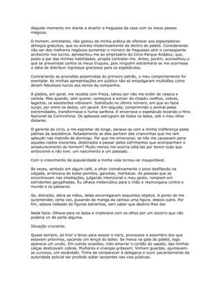 daquele momento em diante a divertir a freguesia da casa com os meus passes
mágicos.
O homem, entretanto, não gostou da minha prática de oferecer aos espectadores
almoços gratuitos, que eu extraía misteriosamente de dentro do paletó. Considerando
não ser dos melhores negócios aumentar o número de fregueses sem o conseqüente
acréscimo nos lucros, apresentou-me ao empresário do Circo-Parque Andaluz, que,
posto a par das minhas habilidades, propôs contratar-me. Antes, porém, aconselhou-o
que se prevenisse contra os meus truques, pois ninguém estranharia se me ocorresse
a idéia de distribuir ingressos graciosos para os espetáculos.
Contrariando as previsões pessimistas do primeiro patrão, o meu comportamento foi
exemplar. As minhas apresentações em público não só empolgaram multidões como
deram fabulosos lucros aos donos da companhia.
A platéia, em geral, me recebia com frieza, talvez por não me exibir de casaca e
cartola. Mas quando, sem querer, começava a extrair do chapéu coelhos, cobras,
lagartos, os assistentes vibravam. Sobretudo no último número, em que eu fazia
surgir, por entre os dedos, um jacaré. Em seguida, comprimindo o animal pelas
extremidades, transformava-o numa sanfona. E encerrava o espetáculo tocando o Hino
Nacional da Cochinchina. Os aplausos estrugiam de todos os lados, sob o meu olhar
distante.
O gerente do circo, a me espreitar de longe, danava-se com a minha indiferença pelas
palmas da assistência. Notadamente se elas partiam das criancinhas que me iam
aplaudir nas matinês de domingo. Por que me emocionar, se não me causavam pena
aqueles rostos inocentes, destinados a passar pelos sofrimentos que acompanham o
amadurecimento do homem? Muito menos me ocorria odiá-las por terem tudo que
ambicionei e não tive: um nascimento e um passado.
Com o crescimento da popularidade a minha vida tornou-se insuportável.
Às vezes, sentado em algum café, a olhar cismativamente o povo desfilando na
calçada, arrancava do bolso pombos, gaivotas, maritacas. As pessoas que se
encontravam nas imediações, julgando intencional o meu gesto, rompiam em
estridentes gargalhadas. Eu olhava melancólico para o chão e resmungava contra o
mundo e os pássaros.
Se, distraído, abria as mãos, delas escorregavam esquisitos objetos. A ponto de me
surpreender, certa vez, puxando da manga da camisa uma figura, depois outra. Por
fim, estava rodeado de figuras estranhas, sem saber que destino lhes dar.
Nada fazia. Olhava para os lados e implorava com os olhos por um socorro que não
poderia vir de parte alguma.
Situação cruciante.
Quase sempre, ao tirar o lenço para assoar o nariz, provocava o assombro dos que
estavam próximos, sacando um lençol do bolso. Se mexia na gola do paletó, logo
aparecia um urubu. Em outras ocasiões, indo amarrar o cordão do sapato, das minhas
calças deslizavam cobras. Mulheres e crianças gritavam. Vinham guardas, ajuntavam-
se curiosos, um escândalo. Tinha de comparecer à delegacia e ouvir pacientemente da
autoridade policial ser proibido soltar serpentes nas vias públicas.
 