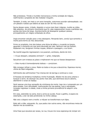 Não protestava. Tímido e humilde mencionava a minha condição de mágico,
reafirmando o propósito de não molestar ninguém.
Também, à noite, em meio a um sono tranqüilo, costumava acordar sobressaltado: era
um pássaro ruidoso que batera as asas ao sair do meu ouvido.
Numa dessas vezes, irritado, disposto a nunca mais fazer mágicas, mutilei as mãos.
Não adiantou. Ao primeiro movimento que fiz, elas reapareceram novas e perfeitas nas
pontas dos tocos de braço. Acontecimento de desesperar qualquer pessoa,
principalmente um mágico enfastiado do ofício.
Urgia encontrar solução para o meu desespero. Pensando bem, concluí que somente a
morte poria termo ao meu desconsolo.
Firme no propósito, tirei dos bolsos uma dúzia de leões e, cruzando os braços,
aguardei o momento em que seria devorado por eles. Nenhum mal me fizeram.
Rodearam-me, farejaram minhas roupas, olharam a paisagem, e se foram.
Na manhã seguinte regressaram e se puseram, acintosos, diante de mim.
— O que desejam, estúpidos animais?! — gritei, indignado.
Sacudiram com tristeza as jubas e imploraram-me que os fizesse desaparecer:
— Este mundo é tremendamente tedioso — concluíram.
Não consegui refrear a raiva. Matei-os todos e me pus a devorá-los. Esperava morrer,
vítima de fatal indigestão.
Sofrimento dos sofrimentos! Tive imensa dor de barriga e continuei a viver.
O fracasso da tentativa multiplicou minha frustração. Afastei-me da zona urbana e
busquei a serra. Ao alcançar seu ponto mais alto, que dominava escuro abismo,
abandonei o corpo ao espaço.
Senti apenas uma leve sensação da vizinhança da morte: logo me vi amparado por um
pára-quedas. Com dificuldade, machucando-me nas pedras, sujo e estropiado,
consegui regressar à cidade, onde a minha primeira providência foi adquirir uma
pistola.
Em casa, estendido na cama, levei a arma ao ouvido. Puxei o gatilho, à espera do
estampido, a dor da bala penetrando na minha cabeça.
Não veio o disparo nem a morte: a máuser se transformara num lápis.
Rolei até o chão, soluçando. Eu, que podia criar outros seres, não encontrava meios de
libertar-me da existência.
Uma frase que escutara por acaso, na rua, trouxe-me nova esperança de romper em
 