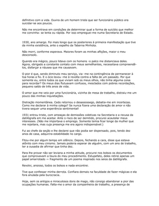 definitivo com a vida. Ouvira de um homem triste que ser funcionário público era
suicidar-se aos poucos.
Não me encontrava em condições de determinar qual a forma de suicídio que melhor
me convinha: se lenta ou rápida. Por isso empreguei-me numa Secretaria de Estado.
1930, ano amargo. Foi mais longo que os posteriores à primeira manifestação que tive
da minha existência, ante o espelho da Taberna Minhota.
Não morri, conforme esperava. Maiores foram as minhas aflições, maior o meu
desconsolo.
Quando era mágico, pouco lidava com os homens -o palco me distanciava deles.
Agora, obrigado a constante contato com meus semelhantes, necessitava compreendê-
los, disfarçar a náusea que me causavam.
O pior é que, sendo diminuto meu serviço, via -me na contingência de permanecer à
toa horas a fio. E o ócio levou -me à revolta contra a falta de um passado. Por que
somente eu, entre todos os que viviam sob os meus olhos, não tinha alguma coisa
para recordar? Os meus dias flutuavam confusos, mesclados com pobres recordações,
pequeno saldo de três anos de vida.
O amor que me veio por uma funcionária, vizinha de mesa de trabalho, distraiu-me um
pouco das minhas inquietações.
Distração momentânea. Cedo retornou o desassossego, debatia-me em incertezas.
Como me declarar à minha colega? Se nunca fizera uma declaração de amor e não
tivera sequer uma experiência sentimental!
1931 entrou triste, com ameaças de demissões coletivas na Secretaria e a recusa da
datilógrafa em me aceitar. Ante o risco de ser demitido, procurei acautelar meus
interesses. (Não me importava o emprego. Somente temia ficar longe da mulher que
me rejeitara, mas cuja presença me era agora indispensável.)
Fui ao chefe da seção e lhe declarei que não podia ser dispensado, pois, tendo dez
anos de casa, adquirira estabilidade no cargo.
Fitou-me por algum tempo em silêncio. Depois, fechando a cara, disse que estava
atônito com meu cinismo. Jamais poderia esperar de alguém, com um ano de trabalho,
ter a ousadia de afirmar que tinha dez.
Para lhe provar não ser leviana a minha atitude, procurei nos bolsos os documentos
que comprovavam a lisura do meu procedimento. Estupefato, deles retirei apenas um
papel amarrotado — fragmento de um poema inspirado nos seios da datilógrafa.
Revolvi, ansioso, todos os bolsos e nada encontrei.
Tive que confessar minha derrota. Confiara demais na faculdade de fazer mágicas e ela
fora anulada pela burocracia.
Hoje, sem os antigos e miraculosos dons de mago, não consigo abandonar a pior das
ocupações humanas. Falta-me o amor da companheira de trabalho, a presença de
 