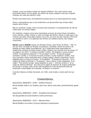 amigos, o que me obriga a andar por lugares solitários. Sou visto muitas vezes
procurando retirar com os dedos, do interior da roupa, qualquer coisa que ninguém
enxerga, por mais que atente a vista.
Pensam que estou louco, principalmente quando atiro ao ar essas pequeninas coisas.
Tenho a impressão de que é uma andorinha a se desvencilhar das minhas mãos.
Suspiro alto e fundo.
Não me conforta a ilusão. Serve somente para aumentar o arrependimento de não ter
criado todo um mundo mágico.
Por instantes, imagino como seria maravilhoso arrancar do corpo lenços vermelhos,
azuis, brancos, verdes. Encher a noite com fogos de artifício. Erguer o rosto para o céu
e deixar que pelos meus lábios saísse o arco-íris. Um arco-íris que cobrisse a Terra de
um extremo a outro. E os aplausos dos homens de cabelos brancos, das meigas
criancinhas.
Murilo Eugênio Rubião nasceu em Silvestre Ferraz, hoje Carmo de Minas — MG, no
ano de 1916. Formado em Direito, foi professor, jornalista, diretor de jornal e de
estação de rádio (Rádio Inconfidência). Foi o responsável pela organização do
Suplemento Literário do Minas Gerais (1966). Publicou seu primeiro livro de contos "O
ex-mágico" em 1947; "A estrela vermelha" (1953); "Os dragões e outros contos"
(1965); "O pirotécnico Zacarias" e "O convidado" (1974); "A casa do girassol
vermelho" (1978); e "O homem do boné cinzento e outras histórias" (1990). Teve
seus principais contos traduzidos para a língua inglesa, alemã e espanhola. Foram
adaptado para o cinema os contos: "A Armadilha", "O pirotécnico Zacarias", "O ex-
mágico da Taberna Minhota" e "O bloqueio". Para o teatro, foram adaptados "O ex-
mago", "The piranha lounge" (peça baseada no autor — diversos contos) e "O ex-
mago da Taberna Minhota". Sua obra já foi objeto de dezenas de artigos publicados
em jornais e revistas, além de ter sido estudada em mais de quarenta teses de
doutorado e dissertações de mestrado, no Brasil e no exterior.
O escritor faleceu em Belo Horizonte, em 1991, onde residiu a maior parte de sua
vida.
Comentários.
Quarta-feira, 20/02/2013 - 13:40 — Antônio Francisco
Murilo Rubião ainda é um mistério, para mim. Desse conto dele, particularmente, gosto
muito.
Quarta-feira, 20/02/2013 - 16:49 — Aristoteles lima Santana
Um dos grandes do conto brasileiro e latino-americano.
Quarta-feira, 20/02/2013 - 13:55 — Marcelo Vieira
Murilo Rubião é um mestre. O conto é delicioso e emocionante.
 