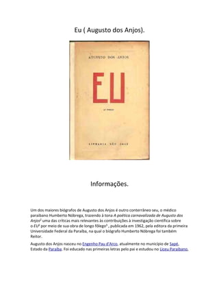 Eu ( Augusto dos Anjos).
Informações.
Um dos maiores biógrafos de Augusto dos Anjos é outro conterrâneo seu, o médico
paraibano Humberto Nóbrega, trazendo à tona A poética carnavalizada de Augusto dos
Anjos2
uma das críticas mais relevantes às contribuições à investigação científica sobre
o EU3
por meio de sua obra de longo fôlego4
, publicada em 1962, pela editora da primeira
Universidade Federal da Paraíba, na qual o biógrafo Humberto Nóbrega foi também
Reitor.
Augusto dos Anjos nasceu no Engenho Pau d'Arco, atualmente no município de Sapé,
Estado da Paraíba. Foi educado nas primeiras letras pelo pai e estudou no Liceu Paraibano,
 