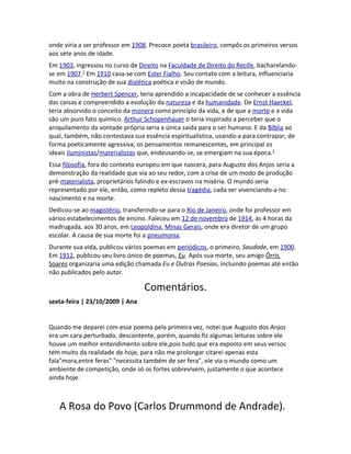 onde viria a ser professor em 1908. Precoce poeta brasileiro, compôs os primeiros versos
aos sete anos de idade.
Em 1903, ingressou no curso de Direito na Faculdade de Direito do Recife, bacharelando-
se em 1907.1
Em 1910 casa-se com Ester Fialho. Seu contato com a leitura, influenciaria
muito na construção de sua dialética poética e visão de mundo.
Com a obra de Herbert Spencer, teria aprendido a incapacidade de se conhecer a essência
das coisas e compreendido a evolução da natureza e da humanidade. De Ernst Haeckel,
teria absorvido o conceito da monera como princípio da vida, e de que a morte e a vida
são um puro fato químico. Arthur Schopenhauer o teria inspirado a perceber que o
aniquilamento da vontade própria seria a única saída para o ser humano. E da Bíblia ao
qual, também, não contestava sua essência espiritualística, usando-a para contrapor, de
forma poeticamente agressiva, os pensamentos remanescentes, em principal os
ideais iluministas/materialistas que, endeusando-se, se emergiam na sua época.1
Essa filosofia, fora do contexto europeu em que nascera, para Augusto dos Anjos seria a
demonstração da realidade que via ao seu redor, com a crise de um modo de produção
pré-materialista, proprietários falindo e ex-escravos na miséria. O mundo seria
representado por ele, então, como repleto dessa tragédia, cada ser vivenciando-a no
nascimento e na morte.
Dedicou-se ao magistério, transferindo-se para o Rio de Janeiro, onde foi professor em
vários estabelecimentos de ensino. Faleceu em 12 de novembro de 1914, às 4 horas da
madrugada, aos 30 anos, em Leopoldina, Minas Gerais, onde era diretor de um grupo
escolar. A causa de sua morte foi a pneumonia.
Durante sua vida, publicou vários poemas em periódicos, o primeiro, Saudade, em 1900.
Em 1912, publicou seu livro único de poemas, Eu. Após sua morte, seu amigo Órris
Soares organizaria uma edição chamada Eu e Outras Poesias, incluindo poemas até então
não publicados pelo autor.
Comentários.
sexta-feira | 23/10/2009 | Ana
Quando me deparei com esse poema pela primeira vez, notei que Augusto dos Anjos
era um cara perturbado, descontente, porém, quando fiz algumas leituras sobre ele
houve um melhor entendimento sobre ele,pois tudo que era exposto em seus versos
tem muito da realidade de hoje, para não me prolongar citarei apenas esta
fala"mora,entre feras" "necessita também de ser fera", ele via o mundo como um
ambiente de competição, onde só os fortes sobrevivem, justamente o que acontece
ainda hoje.
A Rosa do Povo (Carlos Drummond de Andrade).
 
