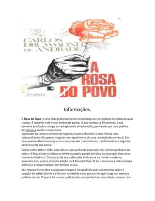 Informações.
A Rosa do Povo é uma obra profundamente sintonizada com o contexto histórico do qual
nasceu. É também a de maior âmbito do poeta, já que comporta 55 poemas, e sua
primeira produção a atingir um estágio mais amadurecido, permeado por uma poética
de natureza social e modernista.
Expressão do cenário sombrio da Segunda Guerra Mundial, o livro retrata uma
temporalidade não apenas singular, mas igualmente de uma coletividade universal. Em
seus poemas Drummond procura compreender o sentimento, o sofrimento e a angústia
existencial de sua época.
Criada entre 1943 e 1945, esta obra é uma profunda expressão dos contemporâneos do
poeta. A Rosa citada no título se refere à própria poesia extraída do povo que viveu este
momento histórico. O impacto de sua publicação ainda ecoa no mundo moderno,
quarenta anos após a primeira edição de A Rosa do Povo. O livro conserva a intensa força
poética e a tensa tradução dos tempos atuais.
Seu relançamento abre espaço para novos e inesgotáveis questionamentos sobre a
posição do artista diante da vida em sociedade e sua postura no que tange aos eventos
político-sociais. O poeta foi um ser participante, sempre leal aos seus ideais, mesmo com
 