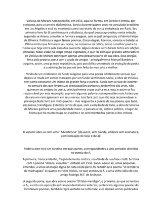 Vinicius de Moraes nasceu no Rio, em 1913, aqui se formou em Direito e entrou, por
concurso, para a carreira diplomática. Serviu durante quatro anos no consulado brasileiro
em Los Angeles e está no momento como secretário de nossa embaixada em Paris. Seu
primeiro livro foi O caminho para a distância, do qual pouco aproveitou nesta seleção,
seguindo-se Ariana, a mulher e Forma e exegese, com o qual conquistou o Prêmio Felipe
de Oliveira. Publicou a seguir Novos poemas, Cinco elegias, Poemas, sonetos e baladas e
Pátria minha que firmaram seu nome, no consenso da crítica, como o melhor poeta da
turma que hoje entra pela casa dos quarenta. Alguns desses livros foram feitos em edições
limitadas; todos estão há longo tempo esgotados, o que faz com que grandes admiradores
de Vinicius de Moraes conheçam apenas uma pequena parte de sua obra. Esta seleção,
feita pelo próprio poeta com a ajuda de amigos - principalmente Manuel Bandeira -
adquire, assim, uma grande importância, pois possibilita um estudo da evolução do poeta
e a admiração do que ele tem feito de mais alto e melhor.
Vindo de um misticismo de fundo religioso para uma poesia nitidamente sensual que
depois se muda em versos marcados por um fundo sentimento social, a obra de Vinicius
tem como constante um lirismo de grande força e pureza. Ainda com o risco de incorrer
na censura dos que levam suas preocupações puritanas ao domínio das artes, não
quiseram os amigos do poeta, principalmente o que assina esta nota, e assim se faz
responsável por esta resolução, suprimir algumas palavras ou expressões mais fortes que
de raro em raro aparecem em seus versos. Isso fará com que não seja recomendável a
presença deste livro em mãos juvenis - mas resguarda a pureza de sua poesia, que tudo,
em poesia, transfigura. Estamos certos de que, com a edição deste livro, a obra de Vinicius
de Moraes ganhará uma popularidade maior, e passará a ter, entre o público, o lugar de
honra que há muito ocupa no espírito e no sentimento dos poetas e dos críticos.
O volume abre-se com uma "Advertência" (do autor, sem dúvida, embora sem assinatura,
com indicação de local e data):
Poderia este livro ser dividido em duas partes, correspondentes a dois períodos distintos
na poesia do A.
A primeira, transcendental, freqüentemente mística, resultante de sua fase cristã, termina
com o poema "Ariana, a mulher", editado em 1936. Salvo, aqui e ali, umas pequenas
emendas, a única alteração digna de nota nesta parte foi reduzir-se o poema "O cemitério
da madrugada" às quatro estrofes iniciais, no que atendeu o A. a uma velha idéia de seu
amigo Rodrigo M.F. de Andrade.
À segunda parte, que abre com o poema "O falso mendigo", o primeiro, ao que se lembra
o A., escrito em oposição ao transcendentalismo anterior, pertencem algumas poesias do
livro Novos poemas, também representado na outra fase, e os demais versos publicados
 