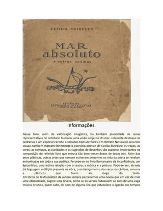 Informações.
Nesse livro, além da valorização imagística, há também pluralidade de cenas
representativas do cotidiano humano, uma visão subjetiva do mar, relevante destaque às
pedrarias e um especial carinho a variados tipos de flores. Em Retrato Natural os recursos
visuais também marcam fortemente o exercício poético de Cecília Meireles; os traços, as
cores, as sombras, as claridades e as sugestões de desenhos são aspectos importantes na
composição do referido livro que retrata tão bem instantâneos de todos nós. Além das
artes plásticas, outras artes que sempre estiveram presentes na vida da poeta se revelam
entranhadas em toda a sua poética. Percebe-se no livro Romanceiro da Inconfidência, um
épico-lírico, uma íntima relação com o teatro, a música e a pintura. Pode-se ver, através
da linguagem múltipla presente na obra, o entrelaçamento dos recursos cênicos, sonoros
e plásticos que fluem ao longo do texto.
Em torno do texto poético da autora sempre percebemos uma névoa que em vez de criar
uma obscuridade, sugere uma leveza, como se os versos flutuassem ao som de uma vaga
música oriunda, quem sabe, do som de alguma lira que estabelece a ligação dos tempos
 