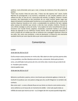 poéticos, numa dimensão outra que a real, o tempo do misticismo lírico tão próprio da
poetisa:
“Falai! meu mundo é feito de outra vida. / Talvez nós não sejamos nós”. Assim, Cecília
Meireles foi prosseguindo a sua escritura, compondo as suas canções poéticas com os
reflexos da vida, os raios do sol, o pisca-pisca das estrelas, as alegrias, tristezas e ilusões
humanas, não importando se eles provinham de um metal rossicler [pedra negra que
depois de bastante martelada pode transformar-se em pedrinhas de todas as cores] ou de
eventos dispersos levando-se em conta a complexidade da existência tão bem captada
pelas nuanças da solombra que cercam a vida dos mais variados mistérios. Percebe-se
uma infinita nostalgia na alma de Cecília, “uma espécie de tonto maravilhamento por se
encontrar num mundo formal, anguloso, ensolarado, cruamente realista e um ansiado
desejo de regressão ao seu neblinoso mundo interior, feito de esgarçados devaneios. É
como a tristeza de um exilado que não se conforma com a paisagem espiritual e física do
seu exílio. Daí, como uma constante, a nota de desenanto, a tristeza de uma enervante
saudade interior por outro tipo de vida ou por outra essência de criaturas”.
Comentários.
Luciene
18 de abril de 2013 at 22:25
Cecília sempre esteve presente em minha vida. Não saberia te dizer qual dos poemas dela
é meu predileto, mas Mar Absoluto está entre eles, certamente. Muito pelo primeiro
verso, uma definição muito precisa de mim, de minha vida e mesmo do que ainda há de
vir .Parabéns pela resenha.
marcia quadros says:
18 de abril de 2013 at 15:37
Belíssimo e profundo o poema, como o mar bravio que certamente agitava o interior de
Cecília M. Se pudesse usar uma palavra antiga para ele, escolhi Magistral. Eu também não
conhecia.
Mas como você – e como o Renato Russo em seu Vento no Litoral e como tantos outros
seres solitários ou em busca de um momento de solidão – sinto tudo aquilo todas as
milhões de vezes que recorro ao mar – ou à imagem de mim na praia quando longe dela.
 