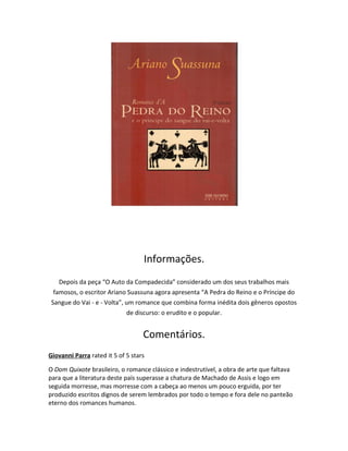 Informações.
Depois da peça “O Auto da Compadecida” considerado um dos seus trabalhos mais
famosos, o escritor Ariano Suassuna agora apresenta “A Pedra do Reino e o Príncipe do
Sangue do Vai - e - Volta”, um romance que combina forma inédita dois gêneros opostos
de discurso: o erudito e o popular.
Comentários.
Giovanni Parra rated it 5 of 5 stars
O Dom Quixote brasileiro, o romance clássico e indestrutível, a obra de arte que faltava
para que a literatura deste país superasse a chatura de Machado de Assis e logo em
seguida morresse, mas morresse com a cabeça ao menos um pouco erguida, por ter
produzido escritos dignos de serem lembrados por todo o tempo e fora dele no panteão
eterno dos romances humanos.
 