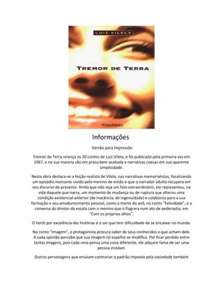 Informações
Versão para impressão
Tremor de Terra relança os 20 contos de Luiz Vilela, e foi publicado pela primeira vez em
1967, e na sua maioria são em prosa bem acabada e narrativas coesas em sua aparente
simplicidade.
Nesta obra destaca-se a feição realista de Vilela, nas narrativas memorialistas, focalizando
um episódio marcante vivido pelo menino de então e que o narrador adulto recupera em
seu discurso do presente. Ainda que não seja um fato extraordinário, ele representou, na
vida daquele que narra, um momento de mudança ou de ruptura que alterou uma
condição existencial anterior (de inocência, de ingenuidade) e colaborou para a sua
formação e seu amadurecimento pessoal, como a morte do avô, no conto "Felicidade", e a
conversa do diretor da escola com o menino que o flagrara num ato de pederastia, em
"Com os próprios olhos".
O herói por excelência das histórias é o ser que tem dificuldade de se encaixar no mundo.
No conto "Imagem", o protagonista procura saber de seus conhecidos o que acham dele.
A cada opinião percebe que sua imagem no espelho se modifica. Por ficar perdido entre
tantas imagens, pois cada uma pensa uma coisa diferente, ele adquire fama de ser uma
pessoa instável.
Outros personagens que ensaiam contrariar o padrão imposto pela sociedade também
 