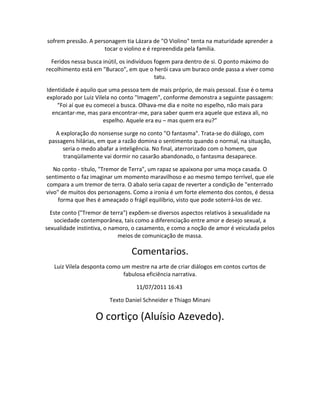 sofrem pressão. A personagem tia Lázara de "O Violino" tenta na maturidade aprender a
tocar o violino e é repreendida pela família.
Feridos nessa busca inútil, os indivíduos fogem para dentro de si. O ponto máximo do
recolhimento está em "Buraco", em que o herói cava um buraco onde passa a viver como
tatu.
Identidade é aquilo que uma pessoa tem de mais próprio, de mais pessoal. Esse é o tema
explorado por Luiz Vilela no conto "Imagem", conforme demonstra a seguinte passagem:
“Foi aí que eu comecei a busca. Olhava-me dia e noite no espelho, não mais para
encantar-me, mas para encontrar-me, para saber quem era aquele que estava ali, no
espelho. Aquele era eu – mas quem era eu?”
A exploração do nonsense surge no conto "O fantasma". Trata-se do diálogo, com
passagens hilárias, em que a razão domina o sentimento quando o normal, na situação,
seria o medo abafar a inteligência. No final, aterrorizado com o homem, que
tranqüilamente vai dormir no casarão abandonado, o fantasma desaparece.
No conto - título, "Tremor de Terra", um rapaz se apaixona por uma moça casada. O
sentimento o faz imaginar um momento maravilhoso e ao mesmo tempo terrível, que ele
compara a um tremor de terra. O abalo seria capaz de reverter a condição de "enterrado
vivo" de muitos dos personagens. Como a ironia é um forte elemento dos contos, é dessa
forma que lhes é ameaçado o frágil equilíbrio, visto que pode soterrá-los de vez.
Este conto ("Tremor de terra") expõem-se diversos aspectos relativos à sexualidade na
sociedade contemporânea, tais como a diferenciação entre amor e desejo sexual, a
sexualidade instintiva, o namoro, o casamento, e como a noção de amor é veiculada pelos
meios de comunicação de massa.
Comentarios.
Luiz Vilela desponta como um mestre na arte de criar diálogos em contos curtos de
fabulosa eficiência narrativa.
11/07/2011 16:43
Texto Daniel Schneider e Thiago Minani
O cortiço (Aluísio Azevedo).
 
