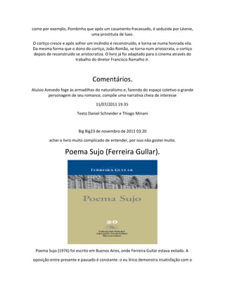 como por exemplo, Pombinha que após um casamento fracassado, é seduzida por Léonie,
uma prostituta de luxo.
O cortiço cresce e após sofrer um incêndio é reconstruído, e torna-se numa honrada vila.
Da mesma forma que o dono do cortiço, João Romão, se torna num aristocrata, o cortiço
depois de reconstruído se aristocratiza. O livro já foi adaptado para o cinema através do
trabalho do diretor Francisco Ramalho Jr.
Comentários.
Aluísio Azevedo foge às armadilhas do naturalismo e, fazendo do espaço coletivo o grande
personagem de seu romance, compõe uma narrativa cheia de interesse
11/07/2011 19:35
Texto Daniel Schneider e Thiago Minani
Big Big23 de novembro de 2011 03:20
achei o livro muito complicado de entender, por isso não gostei muito.
Poema Sujo (Ferreira Gullar).
Poema Sujo (1976) foi escrito em Buenos Aires, onde Ferreira Gullar estava exilado. A
oposição entre presente e passado é constante: o eu lírico demonstra insatisfação com o
 