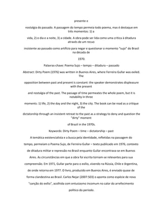 presente e
nostalgia do passado. A passagem do tempo permeia todo poema, mas é destaque em
três momentos: 1) a
vida, 2) o dia e a noite, 3) a cidade. A obra pode ser lida como uma crítica à ditadura
através de um recuo
insistente ao passado como artifício para negar e questionar o momento “sujo” do Brasil
na década de
1970.
Palavras-chave: Poema Sujo – tempo – ditadura – passado
Abstract: Dirty Poem (1976) was written in Buenos Aires, where Ferreira Gullar was exiled.
The
opposition between past and present is constant: the speaker demonstrates displeasure
with the present
and nostalgia of the past. The passage of time permeates the whole poem, but it is
notability in three
moments: 1) life, 2) the day and the night, 3) the city. The book can be read as a critique
of the
dictatorship through an insistent retreat to the past as a strategy to deny and question the
"dirty" moment
of Brazil in the 1970s.
Keywords: Dirty Poem – time – dictatorship – past
A temática existencialista e a busca pela identidade, refletidas na passagem do
tempo, permeiam o Poema Sujo, de Ferreira Gullar – texto publicado em 1976, contexto
de ditadura militar e repressão no Brasil enquanto Gullar encontrava-se em Buenos
Aires. As circunstâncias em que a obra foi escrita tornam-se relevantes para sua
compreensão. Em 1971, Gullar parte para o exílio, vivendo na Rússia, Chile e Argentina,
de onde retorna em 1977. O livro, produzido em Buenos Aires, é enviado quase de
forma clandestina ao Brasil. Carlos Nejar (2007:503) o aponta como espécie de nova
"canção do exílio", acolhida com entusiasmo incomum no calor do arrefecimento
político do período.
 