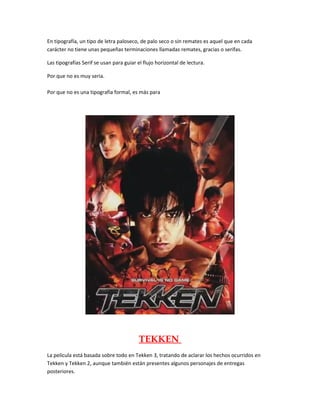En tipografía, un tipo de letra paloseco, de palo seco o sin remates es aquel que en cada
carácter no tiene unas pequeñas terminaciones llamadas remates, gracias o serifas.
Las tipografías Serif se usan para guiar el flujo horizontal de lectura.
Por que no es muy seria.
Por que no es una tipografía formal, es más para
TEKKEN
La película está basada sobre todo en Tekken 3, tratando de aclarar los hechos ocurridos en
Tekken y Tekken 2, aunque también están presentes algunos personajes de entregas
posteriores.
 