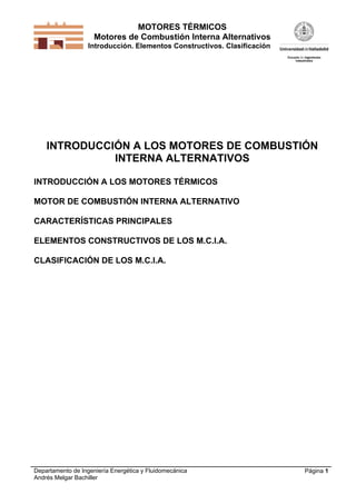 MOTORES TÉRMICOS
Motores de Combustión Interna Alternativos
Introducción. Elementos Constructivos. Clasificación

INTRODUCCIÓN A LOS MOTORES DE COMBUSTIÓN
INTERNA ALTERNATIVOS
INTRODUCCIÓN A LOS MOTORES TÉRMICOS
MOTOR DE COMBUSTIÓN INTERNA ALTERNATIVO
CARACTERÍSTICAS PRINCIPALES
ELEMENTOS CONSTRUCTIVOS DE LOS M.C.I.A.
CLASIFICACIÓN DE LOS M.C.I.A.

Departamento de Ingeniería Energética y Fluidomecánica
Andrés Melgar Bachiller

Página 1

 