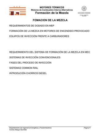 MOTORES TÉRMICOS
Motores de Combustión Interna Alternativos

Formación de la Mezcla
FOMACION DE LA MEZCLA
REQUERIMIENTOS DE DOSADO EN MEP
FORMACIÓN DE LA MEZCA EN MOTORES DE ENCENDIDO PROVOCADO
EQUIPOS DE INYECCIÓN FRENTE A CARBURADORES

REQUERIMIENTO DEL SISTEMA DE FORMACIÓN DE LA MEZCLA EN MEC
SISTEMAS DE INYECCIÓN CONVENCIONALES
FASES DEL PROCESO DE INYECCIÓN
SISTEMAS COMMON RAIL
INTRODUCIÓN CHORROS DIESEL

Departamento de Ingeniería Energética y Fluidomecánica
Andrés Melgar Bachiller

Página 1

 