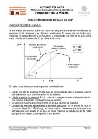 MOTORES TÉRMICOS
Motores de Combustión Interna Alternativos

Formación de la Mezcla
REQUERIMIENTOS DE DOSADO EN MEP
CURVAS DE PME-Fr Y Gef-Fr
Si se realiza un ensayo sobre un motor en el que se mantienen constantes la
posición de la mariposa y el régimen, variándose Fr dentro de los límites que
imponga la estabilidad de la combustión y recogiendo los valores de pme para
cada uno de los valores de Fr, se obtiene la curva:
pme

Dosado de máximo
rendimiento

Dosado de
máxima potencia

n = cte
 = cte

Límite inferior
de dosado
Límite superior
de dosado

max


1

1.15

Fr

En esta curva destacan cuatro puntos característicos:
 Límite inferior de dosado: Punto que se corresponde con el dosado relativo
por debajo del cual la combustión no es estable.
 Límite superior de dosado: Punto que se corresponde con el dosado relativo
por encima del cual la combustión no es estable.
 Dosado de máxima potencia: Punto en el que la pme es máxima.
 Dosado de máximo rendimiento o mínimo consumo: Es el punto en que el
consumo específico efectivo gef se hace mínimo. Veremos que este punto se
corresponde con aquél en el que se hace máxima la pendiente de la recta
que parte del origen y pasa por la curva pme-Fr.

Departamento de Ingeniería Energética y Fluidomecánica
Andrés Melgar Bachiller

Página 2

 