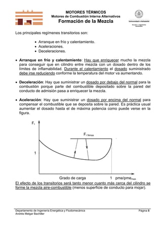 MOTORES TÉRMICOS
Motores de Combustión Interna Alternativos

Formación de la Mezcla
Los principales regímenes transitorios son:
 Arranque en frío y calentamiento.
 Aceleraciones.
 Deceleraciones.
 Arranque en frío y calentamiento: Hay que enriquecer mucho la mezcla
para conseguir que en cilindro entre mezcla con un dosado dentro de los
límites de inflamabilidad. Durante el calentamiento el dosado suministrado
debe irse reduciendo conforme la temperatura del motor va aumentando.
 Deceleración: Hay que suministrar un dosado por debajo del normal para la
combustión porque parte del combustible depositado sobre la pared del
conducto de admisión pasa a enriquecer la mezcla.
 Aceleración: Hay que suministrar un dosado por encima del normal para
compensar el combustible que se deposita sobre la pared. Es práctica usual
aumentar el dosado hasta el de máxima potencia como puede verse en la
figura.
Fr
Fr Nmax

1

Grado de carga
1 pme/pmemax
El efecto de los transitorios será tanto menor cuanto más cerca del cilindro se
forme la mezcla aire-combustible (menos superficie de conducto para mojar).

Departamento de Ingeniería Energética y Fluidomecánica
Andrés Melgar Bachiller

Página 5

 