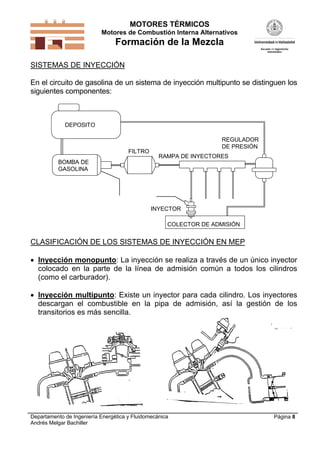 MOTORES TÉRMICOS
Motores de Combustión Interna Alternativos

Formación de la Mezcla
SISTEMAS DE INYECCIÓN
En el circuito de gasolina de un sistema de inyección multipunto se distinguen los
siguientes componentes:

DEPOSITO

FILTRO

REGULADOR
DE PRESIÓN
RAMPA DE INYECTORES

BOMBA DE
GASOLINA

INYECTOR
COLECTOR DE ADMISIÓN

CLASIFICACIÓN DE LOS SISTEMAS DE INYECCIÓN EN MEP
 Inyección monopunto: La inyección se realiza a través de un único inyector
colocado en la parte de la línea de admisión común a todos los cilindros
(como el carburador).
 Inyección multipunto: Existe un inyector para cada cilindro. Los inyectores
descargan el combustible en la pipa de admisión, así la gestión de los
transitorios es más sencilla.

Departamento de Ingeniería Energética y Fluidomecánica
Andrés Melgar Bachiller

Página 8

 