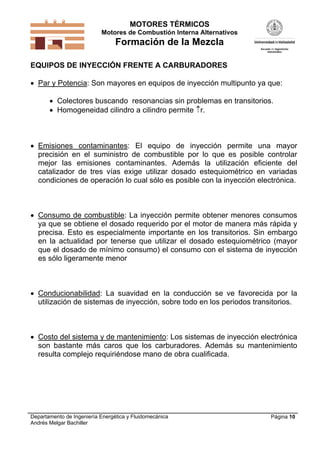 MOTORES TÉRMICOS
Motores de Combustión Interna Alternativos

Formación de la Mezcla
EQUIPOS DE INYECCIÓN FRENTE A CARBURADORES

 Par y Potencia: Son mayores en equipos de inyección multipunto ya que:
 Colectores buscando resonancias sin problemas en transitorios.
 Homogeneidad cilindro a cilindro permite r.

 Emisiones contaminantes: El equipo de inyección permite una mayor
precisión en el suministro de combustible por lo que es posible controlar
mejor las emisiones contaminantes. Además la utilización eficiente del
catalizador de tres vías exige utilizar dosado estequiométrico en variadas
condiciones de operación lo cual sólo es posible con la inyección electrónica.

 Consumo de combustible: La inyección permite obtener menores consumos
ya que se obtiene el dosado requerido por el motor de manera más rápida y
precisa. Esto es especialmente importante en los transitorios. Sin embargo
en la actualidad por tenerse que utilizar el dosado estequiométrico (mayor
que el dosado de mínimo consumo) el consumo con el sistema de inyección
es sólo ligeramente menor

 Conducionabilidad: La suavidad en la conducción se ve favorecida por la
utilización de sistemas de inyección, sobre todo en los periodos transitorios.

 Costo del sistema y de mantenimiento: Los sistemas de inyección electrónica
son bastante más caros que los carburadores. Además su mantenimiento
resulta complejo requiriéndose mano de obra cualificada.

Departamento de Ingeniería Energética y Fluidomecánica
Andrés Melgar Bachiller

Página 10

 