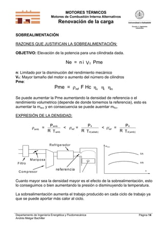 MOTORES TÉRMICOS
Motores de Combustión Interna Alternativos

Renovación de la carga
SOBREALIMENTACIÓN

RAZONES QUE JUSTIFICAN LA SOBREALIMENTACIÓN:
OBJETIVO: Elevación de la potencia para una cilindrada dada.

Ne = n i V T Pme
n: Limitado por la disminución del rendimiento mecánico
VT: Mayor tamaño del motor o aumento del número de cilindros
Pme:

Pme = ref F Hc v i m
Se puede aumentar la Pme aumentando la densidad de referencia o el
rendimiento volumetrico (depende de donde tomemos la referencia), esto es
aumentar la macc y en consecuencia se puede auemtar mfcc.
EXPRESIÓN DE LA DENSIDAD:

amb =

Pamb
P4
P4
< ,ref =
< ,, =
ref
R T amb
R T 4 ( adiab)
R T 4 ( amb)

R e frig e ra d o r

m acc
SA

M a rip o s a
AN

F iltro
C o m p re s o r

re fe re n c ia

n

Cuanto mayor sea la densidad mayor es el efecto de la sobrealimentación, esto
lo conseguimos o bien aumentando la presión o disminuyendo la temperatura.
La sobrealimentación aumenta el trabajo producido en cada ciclo de trabajo ya
que se puede aportar más calor al ciclo.

Departamento de Ingeniería Energética y Fluidomecánica
Andrés Melgar Bachiller

Página 14

 