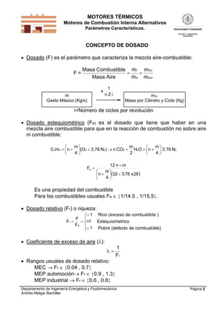 MOTORES TÉRMICOS
Motores de Combustión Interna Alternativos
Parámetros Característicos.

CONCEPTO DE DOSADO
 Dosado (F) es el parámetro que caracteriza la mezcla aire-combustible:
F=


Masa Combustible mf mfcc



Masa Aire
ma macc
x


m
Gasto Másico (Kg/s)

1
nZi

mcc
Masa por Cilindro y Ciclo (Kg)

i=Número de ciclos por revolución
 Dosado estequiométrico (Fe) es el dosado que tiene que haber en una
mezcla aire combustible para que en la reacción de combustión no sobre aire
ni combustible:
m
m
m


CnHm   n  (O2  3.76 N2 )  n CO2  H2O   n   3.76 N2
4
2
4


Fe 

12 n  m
m

 n  32  3.76 x28 
4


Es una propiedad del combustible
Para los combustibles usuales Fe  1/14.5 , 1/15.5.
 Dosado relativo (Fr) o riqueza:
 1
F 
Fr 
 =1
Fe 
 1

Rico (exceso de combustib le )
Esteq uiometrico
Pobre (defecto de combust ible)

 Coeficiente de exceso de aire ():


 Rangos usuales de dosado relativo:
MEC  Fr  0.04 , 0.7
MEP automoción Fr  0.9 , 1.3
MEP industrial  Fr  0.6 , 0.8

1
Fr

Departamento de Ingeniería Energética y Fluidomecánica
Andrés Melgar Bachiller

Página 2

 