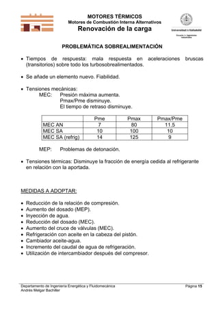 MOTORES TÉRMICOS
Motores de Combustión Interna Alternativos

Renovación de la carga
PROBLEMÁTICA SOBREALIMENTACIÓN

 Tiempos de respuesta: mala respuesta en aceleraciones
(transitorios) sobre todo los turbosobrealimentados.

bruscas

 Se añade un elemento nuevo. Fiabilidad.
 Tensiones mecánicas:
MEC:
Presión máxima aumenta.
Pmax/Pme disminuye.
El tiempo de retraso disminuye.

MEC AN
MEC SA
MEC SA (refrig)
MEP:

Pme
7
10
14

Pmax
80
100
125

Pmax/Pme
11.5
10
9

Problemas de detonación.

 Tensiones térmicas: Disminuye la fracción de energía cedida al refrigerante
en relación con la aportada.

MEDIDAS A ADOPTAR:










Reducción de la relación de compresión.
Aumento del dosado (MEP).
Inyección de agua.
Reducción del dosado (MEC).
Aumento del cruce de válvulas (MEC).
Refrigeración con aceite en la cabeza del pistón.
Cambiador aceite-agua.
Incremento del caudal de agua de refrigeración.
Utilización de intercambiador después del compresor.

Departamento de Ingeniería Energética y Fluidomecánica
Andrés Melgar Bachiller

Página 15

 