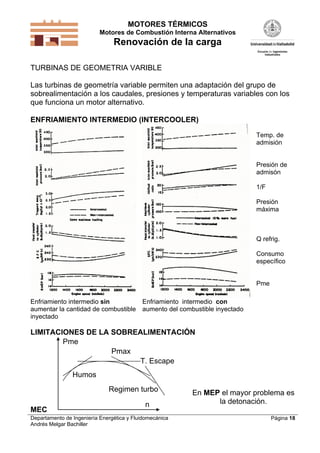 MOTORES TÉRMICOS
Motores de Combustión Interna Alternativos

Renovación de la carga
TURBINAS DE GEOMETRIA VARIBLE
Las turbinas de geometría variable permiten una adaptación del grupo de
sobrealimentación a los caudales, presiones y temperaturas variables con los
que funciona un motor alternativo.
ENFRIAMIENTO INTERMEDIO (INTERCOOLER)
Temp. de
admisión

Presión de
admisón
1/F
Presión
máxima

Q refrig.
Consumo
específico

Pme
Enfriamiento intermedio sin
aumentar la cantidad de combustible
inyectado

Enfriamiento intermedio con
aumento del combustible inyectado

LIMITACIONES DE LA SOBREALIMENTACIÓN
Pme
Pmax
T. Escape
Humos
Regimen turbo
MEC

n

Departamento de Ingeniería Energética y Fluidomecánica
Andrés Melgar Bachiller

En MEP el mayor problema es
la detonación.
Página 18

 