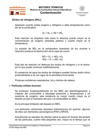 MOTORES TÉRMICOS
Motores de Combustión Interna Alternativos

Contaminación
Óxidos de nitrógeno (NOX):
Aparecen cuando existe oxígeno y nitrógeno a altas temperaturas como
las de la combustión.
O2 + N2  N0 + N02
Esta reacción se desplaza más hacia la derecha cuanto mayor es la
concentración de oxígeno (dosados pobres) y cuanto mayor es la
temperatura.
La emisión de NOx en la estratosfera (reactores de los aviones a
reacción) produce la destrucción de la capa de ozono.
NO + O3  NO2 +O2
NO2 + O  NO +O2
Este tipo de reacción no destruye los óxidos de nitrógeno y sí el ozono,
por lo que puede continuar indefinidamente.
En presencia de agua los óxidos de nitrógeno pueden formar ácido nítrico
produciéndose si es con agua de la atmósfera lluvia ácida.
Producen problemas respiratorios, tos y dolores de cabeza
 Partículas sólidas (humos):
Se producen fundamentalmente en los MEC por deshidrogenación y
craqueo del combustible a elevadas presiones y temperaturas y en
ausencia de oxígeno, esta tendencia es mayor cuanto mayor es el
dosado ya que el mezclado del aire y el combustible es difícil.
Es la principal limitación del dosado en MEC.
Las partículas carbonosas absorben hidrocarburos sin quemar, algunos
de ellos son elementos cancerígenos (PAH y NPAH).
Actualmente se estudian los efectos sobre la salud en función del tamaño
de las partículas, cuanto más pequeñas son, mayor es el tiempo que se
Departamento de Ingeniería Energética y Fluidomecánica
Andrés Melgar Bachiller

Página 5

 