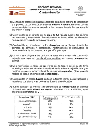 MOTORES TÉRMICOS
Motores de Combustión Interna Alternativos

Contaminación
(1) Mezcla aire-combustible queda encerrada durante la carrera de compresión
y el proceso de combustión en distintos huecos y hendiduras de la cámara
de combustión. La mezcla abandona los huecos durante las carreras de
expansión y escape.
(2) Combustible es absorbido por la capa de lubricante durante las carreras
de admisión y compresión. Posteriormente el combustible es desorbido
durante las carreras de expansión y escape.
(3) Combustible es absorbido por los depósitos de la cámara durante las
carreras de admisión y compresión. Posteriormente el combustible es
desorbido durante las carreras de expansión y escape.
(4) La llama se extingue antes de tocar la pared de la cámara de combustión
dejando una capa de mezcla aire-combustible sin quemar (apagado en
pared).
(5) En determinadas condiciones operativas puede llegar a ocurrir que la llama
se extinga antes de recorrer la totalidad de la cámara dejando una gran
cantidad de mezcla aire-combustible sin quemar (apagado). Otras veces la
mezcla no llega a encenderse (no encendido).
(6) Combustible en estado líquido no tiene suficiente tiempo para evaporarse y
mezclarse con el aire y así quemarse durante la combustión.
(7) Cierta cantidad de mezcla aire-combustible se cortacircuita en algunos
ciclos a través de la válvula de escape durante el cruce de válvulas, factor
importante en motores de 2T.
Mecanismo (MEP)

HC que escapa de la
combustión principal

HC emitido por el motor

Huecos y Hendiduras

57%
6%
11%
11%
14%
1%

38%
5%
16%
16%
20%
5%

Apagado
Lubricante
Depósitos
Combustible Líquido
Fuga Válvula de Escape

Departamento de Ingeniería Energética y Fluidomecánica
Andrés Melgar Bachiller

Página 11

 