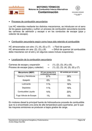 MOTORES TÉRMICOS
Motores de Combustión Interna Alternativos

Contaminación
 Procesos de combustión secundarios
Los HC retenidos mediante los distintos mecanismos, se introducen en el seno
de los gases quemados y sufren un proceso de combustión secundaria durante
las carreras de admisión y escape o en los conductos de escape (pipa y
colector de escape).
 Combustión secundaria según como haya sido retenido el combustible
HC almacenados con aire: (1), (4), (5) y (7)  Fácil de quemar.
HC almacenados sin aire: (2), (3) y (6)
 Difícil de quemar (el combustible
debe mezclarse con el aire y en algunos casos incluso evaporarse).
 Localización de la combustión secundaria
Carreras de escape y expansión
Proceso de escape (pipa y colector)




(1), (2), (3), (4) y (6).
(1), (2), (3), (4), (5), (6) y (7).

Mecanismo (MEP)

HC que escapa de la
combustión principal

HC emitido por el motor

Huecos y Hendiduras

57%

38%

Apagado

6%

5%

Lubricante

11%

16%

Depósitos

11%

16%

Combustible Líquido

14%

20%

Fuga Válvula de Escape

1%

5%

En motores diesel la principal fuente de hidrocarburos procede de combustible
que no a encontrado una zona de alta temperatura para quemarse, por lo que
las mayores emisiones se producen a bajos grados de carga.

Departamento de Ingeniería Energética y Fluidomecánica
Andrés Melgar Bachiller

Página 12

 