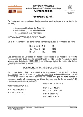 MOTORES TÉRMICOS
Motores de Combustión Interna Alternativos

Contaminación
FORMACIÓN DE NOX
Se destacan tres mecanismos fundamentales que involucran a la evolución de
los NOx:
 Mecanismo térmico o de Zeldovich
 Mecanismo “pronto” o de Fenimore
 Mecanismo del N2O intermedio
MECANISMO TÉRMICO O DE ZELDOVICH
Es el mecanismo que en condiciones normales provoca la formación de NOx:

N2  O  N  NO
O 2  N  O  NO

(R1)
(R2)

N  OH  H  NO

(R3)

Las constantes de velocidad de reacción asociadas a las reacciones de este
mecanismo son tales que la concentración de NO queda “congelada” para
valores por debajo de 1800-2000 K en el tiempo típico de residencia de los
gases quemados en el motor.
MECANISMO “PRONTO” O DE FENIMORE
Es un mecanismo ligado a la química de la combustión de los HC que tiene
importancia sólo en la zona de dosados muy ricos. Fenimore observó que en
la zona del frente de llama aparecía NO antes de que le diera tiempo a
aparecer según el mecanismo de Zeldovich por eso lo llamó “pronto”. El
mecanismo parte de radicales CH:
Para dosados FR > 1.2
Para dosados FR < 1.2
HCN  O  NCO  H
CH  N2  HCN  N
NCO  H  NH  CO
C  N2  CN  N
NH  H  N  H2
N  OH  NO  H

Departamento de Ingeniería Energética y Fluidomecánica
Andrés Melgar Bachiller

Página 14

 
