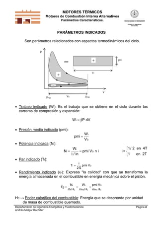 MOTORES TÉRMICOS
Motores de Combustión Interna Alternativos
Parámetros Característicos.

PARÁMETROS INDICADOS

Son parámetros relacionados con aspectos termodinámicos del ciclo.
P
pmi

+

=

VD

+

V
VD

VPMS

VPMI

 Trabajo indicado (Wi): Es el trabajo que se obtiene en el ciclo durante las
carreras de compresión y expansión:
W i   P dV
 Presión media indicada (pmi):
pmi 

 Potencia indicada (Ni):
Ni 

Wi
VD

Wi
 pmi VD n i
1 / in

1/ 2 en 4T
i=
en 2T
1

 Par indicado (Ti):
Ti 

i

2

pmi VD

 Rendimiento indicado (i): Expresa "la calidad" con que se transforma la
energía almacenada en el combustible en energía mecánica sobre el pistón.


i

Ni
Wi
pmi VD



mf HC mfcc HC mfcc HC

HC  Poder calorífico del combustible: Energía que se desprende por unidad
de masa de combustible quemado.
Departamento de Ingeniería Energética y Fluidomecánica
Andrés Melgar Bachiller

Página 4

 